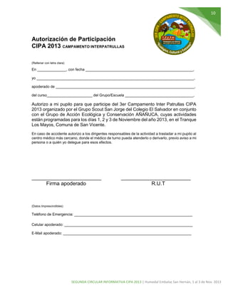 10

Autorización de Participación
CIPA 2013 CAMPAMENTO INTERPATRULLAS
(Rellenar con letra clara)

En ______________, con fecha ____________________________________________________,
yo ____________________________________________________________________________,
apoderado de ___________________________________________________________________,
del curso______________________ del Grupo/Escuela _________________________________,

Autorizo a mi pupilo para que participe del 3er Campamento Inter Patrullas CIPA
2013 organizado por el Grupo Scout San Jorge del Colegio El Salvador en conjunto
con el Grupo de Acción Ecológica y Conservación AÑAÑUCA, cuyas actividades
están programadas para los días 1, 2 y 3 de Noviembre del año 2013, en el Tranque
Los Mayos, Comuna de San Vicente.
En caso de accidente autorizo a los dirigentes responsables de la actividad a trasladar a mi pupilo al
centro médico más cercano, donde el médico de turno pueda atenderlo o derivarlo, previo aviso a mi
persona o a quién yo delegue para esos efectos.

________________________
Firma apoderado

________________________
R.U.T

(Datos Imprescindibles)

Teléfono de Emergencia: _________________________________________________________
Celular apoderado: ______________________________________________________________
E-Mail apoderado: ______________________________________________________________

SEGUNDA CIRCULAR INFORMATIVA CIPA 2013 | Humedal Embalse San Hernán, 1 al 3 de Nov. 2013

 