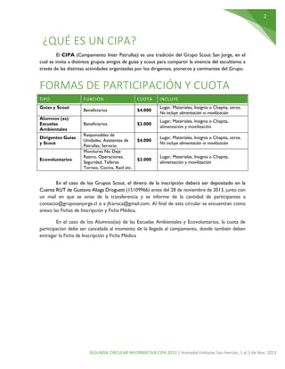 2

¿QUÉ ES UN CIPA?
El CIPA (Campamento Inter Patrullas) es una tradición del Grupo Scout San Jorge, en el
cual se invita a distintos grupos amigos de guías y scout para compartir la vivencia del escultismo a
través de las distintas actividades organizadas por los dirigentes, pioneros y caminantes del Grupo.

FORMAS DE PARTICIPACIÓN Y CUOTA
TIPO
Guías y Scout
Alumnos (as)
Escuelas
Ambientales
Dirigentes Guías
y Scout
Ecovoluntarios

FUNCIÓN

CUOTA

INCLUYE

Beneficiarios

$4.000

Lugar, Materiales, Insignia o Chapita, otros.
No incluye alimentación ni movilización

Beneficiarios

$3.000

Lugar, Materiales, Insignia o Chapita,
alimentación y movilización

$4.000

Lugar, Materiales, Insignia o Chapita, otros.
No incluye alimentación ni movilización

$3.000

Lugar, Materiales, Insignia o Chapita,
alimentación y movilización

Responsables de
Unidades, Asistentes de
Patrullas, Servicio
Monitores No Deje
Rastro, Operaciones,
Seguridad, Talleres
Torneo, Cocina, Raid etc.

En el caso de los Grupos Scout, el dinero de la inscripción deberá ser depositado en la
Cuenta RUT de Gustavo Aliaga Droguett (15109966) antes del 28 de noviembre de 2013, junto con
un mail en que se avise de la transferencia y se informe de la cantidad de participantes a
contacto@gruposanjorge.cl o a jfcaroca@gmail.com. Al final de esta circular se encuentran como
anexo las Fichas de Inscripción y Ficha Médica.
En el caso de los Alumnos(as) de las Escuelas Ambientales y Ecovoluntarios, la cuota de
participación debe ser cancelada al momento de la llegada al campamento, donde también deben
entregar la Ficha de Inscripción y Ficha Médica

SEGUNDA CIRCULAR INFORMATIVA CIPA 2013 | Humedal Embalse San Hernán, 1 al 3 de Nov. 2013

 