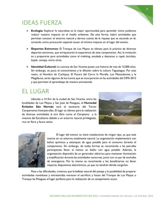 3

IDEAS FUERZA


Ecología: Explorar la naturaleza es la mejor oportunidad para aprender cómo podemos
reducir nuestro impacto en el medio ambiente. De esta forma, habrá actividades que
permitan conocer el entorno natural y darnos cuenta de la riqueza que se esconde en él,
tomando como precaución especial causar el mínimo impacto en el lugar del evento.



Deportes Extremos: El Tranque de Los Mayos es idóneo para la práctica de diversos
deportes extremos, que enriquecerán la experiencia de este campamento. Así, la invitación
es a prepararse para actividades como el trekking, escalada y descenso o rapel, bicicleta,
kayak, canopy, entre otras.



Identidad Cultural: La comuna de San Vicente posee una historia de más de 12.000 años.
Sin embargo, es poco el conocimiento y la difusión sobre la cultura Taguatagua. Por esta
razón, el Hombre de Cuchipuy, El Pucará del Cerro la Muralla, Los Mastodontes y la
Megafauna, serán algunos de los íconos que se incorporarán en las actividades del CIPA 2013
y que permitan el aprendizaje de manera entretenida.

EL LUGAR
Ubicado a 14 Km de la ciudad de San Vicente, entre las
localidades de Los Mayos y San José de Pataguas, el Humedal
Embalse Sán Hernán será el escenario del Tercer
Campamento Interpatrullas. El lugar es idóneo para la realización
de diversas actividades al aire libre como el Campismo y la
vivencia del Escultismo debido a un entorno natural privilegiado,
rico en flora y fauna nativa.

El lugar del evento no tiene instalaciones de ningún tipo, ya que está
inserto en un entorno totalmente natural. La organización implementará con
baños químicos y estanques de agua potable para el consumo durante el
campamento. Sin embargo, de todas formas se recomienda a las patrullas
participantes llevar al menos un bidón con agua potable. Además, la
organización dispondrá de un generador eléctrico para mantener iluminación
y amplificación durante las actividades nocturnas, junto con un par de enchufes
de emergencia. Por lo mismo se recomienda a los beneficiarios no llevar
mayores dispositivos electrónicos, ya que no tendrán dónde cargarlos.
Pese a las dificultades, creemos que la belleza natural del paisaje y la posibilidad de preparar
actividades novedosas y entretenidas merecen el sacrificio y hacen del Tranque de Los Mayos o
Tranque las Pataguas el lugar perfecto para la realización de un campamento scout.

SEGUNDA CIRCULAR INFORMATIVA CIPA 2013 | Humedal Embalse San Hernán, 1 al 3 de Nov. 2013

 