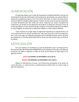 4

ALIMENTACIÓN
Es importante destacar que la cuota del campamento contempla alimentación solo para los
alumnos(as) de las Escuelas Ambientales y los Ecovoluntarios que participan, para quienes habrá un
equipos de encargados de preparar y servir las comidas. Ahora bien, en cuanto a las Guías y Scout,
como así también sus dirigentes deben organizar muy bien este ítem ya que la cuota del campamento
no incluye alimentación para ellos. Sobre esto mismo, recalcamos que revisen el programa del
campamento y los tiempos con que dispondrán para preparar sus desayunos, almuerzos y cenas, de
manera que elaboren un menú acorde al tiempo y programa. Se recomienda además que se elabore
un menú inteligente, de manera que su elaboración implique un mínimo impacto ambiental.
Como estaremos en un lugar aislado, la organización dispondrá de un pequeño kiosko en el
cual se podrá encontrar lo mínimo que debe tener cada cocina (muy útil en caso de emergencias),
por lo cual se les ruega a los dirigentes preocuparse que los beneficiarios lleven todo lo necesario
para alimentarse. En el kiosko además dispondremos de pan para cada comida, frutas y verduras de
la localidad.

MOVILIZACIÓN
En lo que respecta a la movilización, la cuota del campamento solo la contempla para los
Alumnos de las Escuelas Ambientales de AÑAÑUCA y los Ecovoluntarios. Para ellos se ha dispuesto
locomoción que saldría y regresaría a la Plaza de Armas de San Vicente de Tagua Tagua en los
siguientes horarios:
SALIDA: DIA VIERNES 1 de NOVIEMBRE A LAS 15.30 hrs.
REGRESO: DIA DOMINGO 3 de NOVIEMBRE A LAS 17.00 hrs.
Debido a la dificultad para el acceso, a los Grupos Scout participantes se les enviará via
correo electrónico un mapa de acceso y consideraciones que deben tomar en cuanta al viajar al
lugar del campamento.

SEGUNDA CIRCULAR INFORMATIVA CIPA 2013 | Humedal Embalse San Hernán, 1 al 3 de Nov. 2013

 