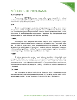 5

MÓDULOS DE PROGRAMA
INAUGURACIÓN
Para comenzar el CIPA 2013 de la mejor manera, realizaremos un entretenido show cultural,
en el cual tendrán cabida diferentes formas de expresión artística. Será una gran sorpresa para dar
inicio al evento con mucha alegría y colores.
RAID
En este módulo de programa las patrullas participantes podrán maravillarse con el entorno
del lugar ya que consiste en un gran circuito preparado para que puedan sortear diferentes pruebas,
pero además explorar y conocer los rincones más hermosos de este lugar. Recomendamos que para
esta actividad los beneficiarios porten ropas cómodas y se preparen muy bien (llevar agua, utilizar
protección solar), ya que las distancias que recorrerán serán largas.
TORNEO
Será el espacio en que cada patrulla demuestre su trabajo en equipo, compañerismo y alegría.
Deberán superar diversas pruebas, unas más extremas que otras, bajo un marco natural, con mucha
agua y adrenalina. El torneo contará con la presencia de monitores que pertenecen a las distintas
agrupaciones que nos acompañarán, que permitirá la práctica segura de deportes extremos como
trekking, escalada, rappel, kayak y bicicleta. Para este módulo de programa requieren de muchísimo
entusiasmo y entrega, además de ropa y zapatillas cómodas y viejas.
FOGÓN
El fogón es la oportunidad de sacar a relucir todas sus capacidades artísticas. Cada unidad
participante debe elaborar un espectáculo de un máximo de 10 minutos, en el cual pueden utilizar
técnicas de teatro, danza, canto, maniobras circenses, y cualquier campo relacionado con el mundo
de las artes escénicas. Cada unidad debe abastecerse con sus propios instrumentos y materiales para
montar el espectáculo (Disfraces, escenografía y música). La organización dispondrá de amplificación
e iluminación.
TALLERES
Esta actividad será de carácter individual. Cada beneficiario tendrá la posibilidad de escoger
dos talleres de una lista que contempla Expresión corporal, Reciclaje, Arte Circense, Música, Pintura,
Naturaleza y Acrobacia, y Técnicas Scout como Orientación Terrestre y Supervivencia.

SEGUNDA CIRCULAR INFORMATIVA CIPA 2013 | Humedal Embalse San Hernán, 1 al 3 de Nov. 2013

 