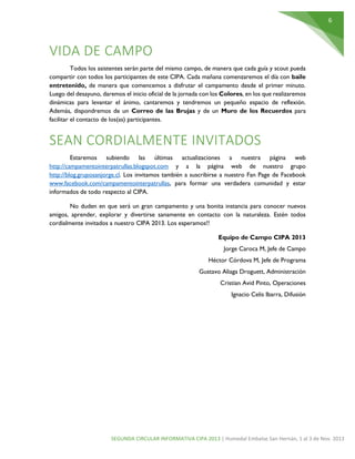6

VIDA DE CAMPO
Todos los asistentes serán parte del mismo campo, de manera que cada guía y scout pueda
compartir con todos los participantes de este CIPA. Cada mañana comenzaremos el día con baile
entretenido, de manera que comencemos a disfrutar el campamento desde el primer minuto.
Luego del desayuno, daremos el inicio oficial de la jornada con los Colores, en los que realizaremos
dinámicas para levantar el ánimo, cantaremos y tendremos un pequeño espacio de reflexión.
Además, dispondremos de un Correo de las Brujas y de un Muro de los Recuerdos para
facilitar el contacto de los(as) participantes.

SEAN CORDIALMENTE INVITADOS
Estaremos subiendo las últimas actualizaciones a nuestra página web
http://campamentointerpatrullas.blogspot.com y a la página web de nuestro grupo
http://blog.gruposanjorge.cl. Los invitamos también a suscribirse a nuestro Fan Page de Facebook
www.facebook.com/campamentointerpatrullas, para formar una verdadera comunidad y estar
informados de todo respecto al CIPA.
No duden en que será un gran campamento y una bonita instancia para conocer nuevos
amigos, aprender, explorar y divertirse sanamente en contacto con la naturaleza. Estén todos
cordialmente invitados a nuestro CIPA 2013. Los esperamos!!
Equipo de Campo CIPA 2013
Jorge Caroca M, Jefe de Campo
Héctor Córdova M, Jefe de Programa
Gustavo Aliaga Droguett, Administración
Cristian Avid Pinto, Operaciones
Ignacio Celis Ibarra, Difusión

SEGUNDA CIRCULAR INFORMATIVA CIPA 2013 | Humedal Embalse San Hernán, 1 al 3 de Nov. 2013

 