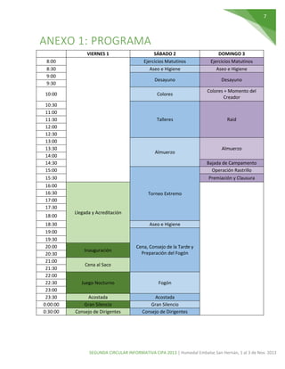 7

ANEXO 1: PROGRAMA
VIERNES 1

18:30
19:00
19:30
20:00
20:30
21:00
21:30
22:00
22:30
23:00
23:30
0:00:00
0:30:00

Raid

Almuerzo

Almuerzo
Bajada de Campamento
Operación Rastrillo
Premiación y Clausura

16:00
16:30
17:00
17:30
18:00

Colores + Momento del
Creador

Talleres

10:30
11:00
11:30
12:00
12:30
13:00
13:30
14:00
14:30
15:00
15:30

Desayuno

Colores

10:00

DOMINGO 3
Ejercicios Matutinos
Aseo e Higiene

Desayuno

8:00
8:30
9:00
9:30

SÁBADO 2
Ejercicios Matutinos
Aseo e Higiene

Torneo Extremo

Llegada y Acreditación
Aseo e Higiene

Inauguración

Cena, Consejo de la Tarde y
Preparación del Fogón

Cena al Saco

Juego Nocturno

Fogón

Acostada
Gran Silencio
Consejo de Dirigentes

Acostada
Gran Silencio
Consejo de Dirigentes

SEGUNDA CIRCULAR INFORMATIVA CIPA 2013 | Humedal Embalse San Hernán, 1 al 3 de Nov. 2013

 
