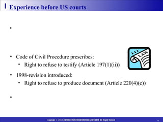 Experience before US courts


• US courts look to “whether privilege applies to Japanese
  patent attorneys under the law of Japan”


• Code of Civil Procedure prescribes:
   • Right to refuse to testify (Article 197(1)(ii))
• 1998-revision introduced:
   • Right to refuse to produce document (Article 220(4)(c))

• Whether Japanese “secrecy obligation” is comparable to
  US ACP?

                 Copyright © 2012 HEIWA INTERNATIONAL PATENT All Rights Reserved   6
 