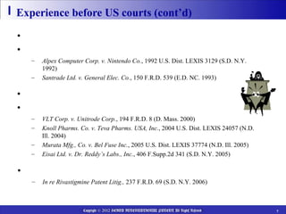 Experience before US courts (cont’d)

• Before 1998-revision
• Privilege to Japanese patent attorney denied
   –   Alpex Computer Corp. v. Nintendo Co., 1992 U.S. Dist. LEXIS 3129 (S.D. N.Y.
       1992)
   –   Santrade Ltd. v. General Elec. Co., 150 F.R.D. 539 (E.D. NC. 1993)

• After 1998-revision
• Privilege to Japanese patent attorney recognized
   –   VLT Corp. v. Unitrode Corp., 194 F.R.D. 8 (D. Mass. 2000)
   –   Knoll Pharms. Co. v. Teva Pharms. USA, Inc., 2004 U.S. Dist. LEXIS 24057 (N.D.
       Ill. 2004)
   –   Murata Mfg., Co. v. Bel Fuse Inc., 2005 U.S. Dist. LEXIS 37774 (N.D. Ill. 2005)
   –   Eisai Ltd. v. Dr. Reddy’s Labs., Inc., 406 F.Supp.2d 341 (S.D. N.Y. 2005)

• Privilege denied due to “sanction”
   –   In re Rivastigmine Patent Litig., 237 F.R.D. 69 (S.D. N.Y. 2006)



                      Copyright © 2012 HEIWA INTERNATIONAL PATENT All Rights Reserved    7
 