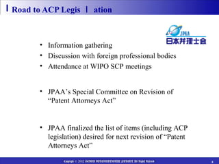 Road to ACP Legis ｌ ation

  JPAA’s Regular Activities
      • Information gathering
      • Discussion with foreign professional bodies
      • Attendance at WIPO SCP meetings

  2011
         • JPAA’s Special Committee on Revision of
           “Patent Attorneys Act”

  2012 March
       • JPAA finalized the list of items (including ACP
         legislation) desired for next revision of “Patent
         Attorneys Act”

                Copyright © 2012 HEIWA INTERNATIONAL PATENT All Rights Reserved   8
 