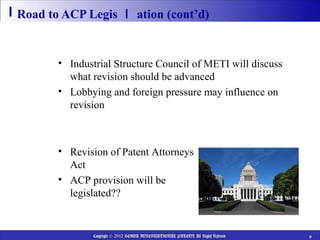 Road to ACP Legis ｌ ation (cont’d)

  2013
         • Industrial Structure Council of METI will discuss
           what revision should be advanced
         • Lobbying and foreign pressure may influence on
           revision

  2014 Ordinary Session of the Diet
       • Revision of Patent Attorneys
         Act
       • ACP provision will be
         legislated??


                Copyright © 2012 HEIWA INTERNATIONAL PATENT All Rights Reserved   9
 