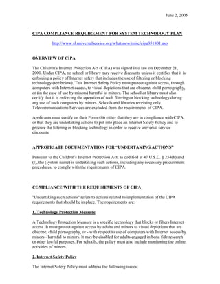 June 2, 2005



CIPA COMPLIANCE REQUIREMENT FOR SYSTEM TECHNOLOGY PLAN

           http://www.sl.universalservice.org/whatsnew/misc/cipa051801.asp


OVERVIEW OF CIPA

The Children's Internet Protection Act (CIPA) was signed into law on December 21,
2000. Under CIPA, no school or library may receive discounts unless it certifies that it is
enforcing a policy of Internet safety that includes the use of filtering or blocking
technology (see below). This Internet Safety Policy must protect against access, through
computers with Internet access, to visual depictions that are obscene, child pornography,
or (in the case of use by minors) harmful to minors. The school or library must also
certify that it is enforcing the operation of such filtering or blocking technology during
any use of such computers by minors. Schools and libraries receiving only
Telecommunications Services are excluded from the requirements of CIPA.

Applicants must certify on their Form 486 either that they are in compliance with CIPA,
or that they are undertaking actions to put into place an Internet Safety Policy and to
procure the filtering or blocking technology in order to receive universal service
discounts.


APPROPRIATE DOCUMENTATION FOR “UNDERTAKING ACTIONS”

Pursuant to the Children's Internet Protection Act, as codified at 47 U.S.C. § 254(h) and
(l), the (system name) is undertaking such actions, including any necessary procurement
procedures, to comply with the requirements of CIPA.



COMPLIANCE WITH THE REQUIREMENTS OF CIPA

"Undertaking such actions" refers to actions related to implementation of the CIPA
requirements that should be in place. The requirements are:

1. Technology Protection Measure

A Technology Protection Measure is a specific technology that blocks or filters Internet
access. It must protect against access by adults and minors to visual depictions that are
obscene, child pornography, or - with respect to use of computers with Internet access by
minors - harmful to minors. It may be disabled for adults engaged in bona fide research
or other lawful purposes. For schools, the policy must also include monitoring the online
activities of minors.

2. Internet Safety Policy

The Internet Safety Policy must address the following issues:
 