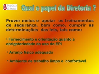 Prover meios e apoiar os treinamentos
de segurança, bem como, cumprir as
determinações das leis, tais como:
• Fornecimento e orientação quanto a
obrigatoriedade do uso do EPI
• Arranjo físico adequado
• Ambiente de trabalho limpo e confortável

 