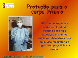 Proteção para o
corpo inteiro
São roupas especiais
usadas em locais de
trabalho onde haja
exposição a agentes
químicos, absorvíveis pela
pele, vias respiratória e
digestivas, prejudiciais à
saúde.
SE
RVIÇO DE SE
GURANÇA DO T
RAB H
AL O

 