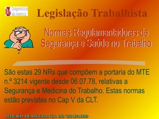 Legislação Trabalhista

São estas 29 NRs que compõem a portaria do MTE
n.º 3214 vigente desde 06.07.78, relativas a
Segurança e Medicina do Trabalho. Estas normas
estão previstas no Cap V da CLT.
SE
RVIÇO DE SE
GURANÇA DO T
RAB H
AL O

 