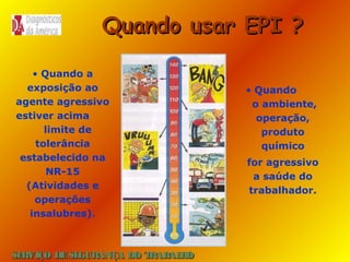 Quando usar EPI ?
• Quando a
exposição ao
agente agressivo
estiver acima
limite de
tolerância
estabelecido na
NR-15
(Atividades e
operações
insalubres).

SE
RVIÇO DE SE
GURANÇA DO T
RAB H
AL O

• Quando
o ambiente,
operação,
produto
químico
for agressivo
a saúde do
trabalhador.

 