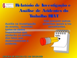 Relatório de Investigação e
Análise de Acidentes do
T
rabalho RIAT
Auxilia na investigação
do evento, reunindo
todos os dados
importantes que
ajudarão na análise
dos fatos que
desencadearam o
acidente.

Visa prevenir outros
acidentes iguais e/ou
semelhantes.

SE
RVIÇO DE SE
GURANÇA DO T
RAB H
AL O

 