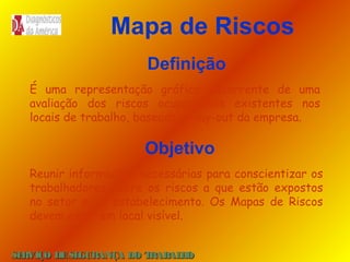 Mapa de Riscos
Definição
É uma representação gráfica decorrente de uma
avaliação dos riscos ocupacionais existentes nos
locais de trabalho, baseado no lay-out da empresa.

Objetivo
Reunir informações necessárias para conscientizar os
trabalhadores sobre os riscos a que estão expostos
no setor e/ou estabelecimento. Os Mapas de Riscos
devem estar em local visível.
SE
RVIÇO DE SE
GURANÇA DO T
RAB H
AL O

 