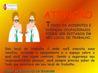 ATENÇÃO
TODOS OS ACIDENTES E

DOENÇAS OCUPACIONAIS
PODEM SER EVITADOS EM
SEU LOCAL DE TRABALHO.
Seu local de trabalho é onde você executa suas
tarefas, incluindo o equipamento e o espaço sobre o
qual você tem algum controle. Sendo a segurança sua
responsabilidade pessoal, você sempre precisa saber de
tudo que acontece em seu local de trabalho.
SE
RVIÇO DE SE
GURANÇA DO T
RAB H
AL O

 