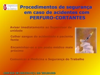Procedimentos de segurança
em caso de acidentes com
PERFURO-CORTANTES
Avisar imediatamente ao Supervisor da
unidade
Colher sangue do acidentado e paciente
fonte
Encaminhar-se a um posto médico mais
próximo
Comunicar a Medicina e Segurança do Trabalho

SE
RVIÇO DE SE
GURANÇA DO T
RAB H
AL O

 