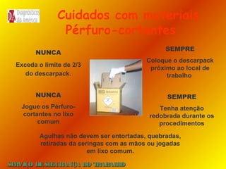 Cuidados com materiais
Pérfuro-cortantes
NUNCA

SEMPRE

Exceda o limite de 2/3
do descarpack.

Coloque o descarpack
próximo ao local de
trabalho

NUNCA

SEMPRE

Jogue os Pérfurocortantes no lixo
comum

Tenha atenção
redobrada durante os
procedimentos

Agulhas não devem ser entortadas, quebradas,
retiradas da seringas com as mãos ou jogadas
em lixo comum.
SE
RVIÇO DE SE
GURANÇA DO T
RAB H
AL O

 
