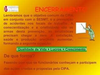 ENCERRAMENTO
Lembramos que o objetivo comum da CIPA
em conjunto com o SESMT, é a prevenção
de acidentes nos locais de trabalho. A
conscientização e a criatividade são as
armas desta prevenção, as estatísticas
precisam chegar a zero. A satisfação,
saúde e produção precisam aumentar,
formando a seguinte equação:
Qualidade de Vida + Lucros = Crescimento

De que forma?
Fazendo com que os funcionários conheçam e participem
das ações criadas e propostas pela CIPA.

 