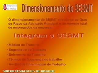O dimensionamento do SESMT vincula-se ao Grau
de Risco da Atividade Principal e ao número total
de empregados da empresa.

• Médico do Trabalho
• Engenheiro do Trabalho
• Enfermeiro do Trabalho
• Técnico de Segurança do trabalho
• Auxiliar de Enfermagem do Trabalho
SE
RVIÇO DE SE
GURANÇA DO T
RAB H
AL O

 