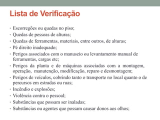 Lista de Verificação
• Escorregões ou quedas no piso;
• Quedas de pessoas de alturas;
• Quedas de ferramentas, materiais, entre outros, de alturas;
• Pé direito inadequado;
• Perigos associados com o manuseio ou levantamento manual de
ferramentas, cargas etc;
• Perigos da planta e de máquinas associadas com a montagem,
operação, manutenção, modificação, reparo e desmontagem;
• Perigos de veículos, cobrindo tanto o transporte no local quanto o de
percursos em estradas ou ruas;
• Incêndio e explosões;
• Violência contra o pessoal;
• Substâncias que possam ser inaladas;
• Substâncias ou agentes que possam causar donos aos olhos;
 