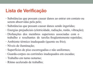 Lista de Verificação
• Substâncias que possam causar danos ao entrar em contato ou
serem absorvidas pela pele;
• Substâncias que possam causar danos sendo ingeridas;
• Energias prejudiciais (eletricidade, radiação, ruído, vibração);
• Disfunções dos membros superiores associadas com o
trabalho e resultantes de tarefas freqüentemente repetidas;
• Ambiente térmico inadequado (quente ou frio);
• Níveis de iluminação;
• Superfícies de piso escorregadias e não uniformes;
• Guarda-corpos ou corrimões inadequados em escadas;
• Trabalho em turno noturno;
• Ritmo acelerado de trabalho;
 