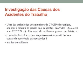 Investigação das Causas dos
Acidentes do Trabalho
• Uma das atribuições dos membros da CPATP é investigar,
analisar e discutir as causas dos acidentes ocorridos (29.2.2.18
a e 22.2.2.24 c). Em caso de acidentes graves ou fatais, a
• comissão deverá se reunir no prazo máximo de 48 horas a
contar da ocorrência para proceder à
• análise do acidente
 