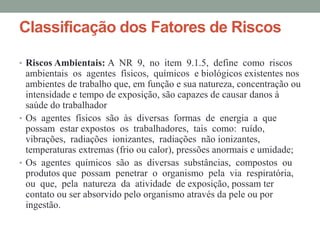 Classificação dos Fatores de Riscos
• Riscos Ambientais: A NR 9, no item 9.1.5, define como riscos
ambientais os agentes físicos, químicos e biológicos existentes nos
ambientes de trabalho que, em função e sua natureza, concentração ou
intensidade e tempo de exposição, são capazes de causar danos à
saúde do trabalhador
• Os agentes físicos são às diversas formas de energia a que
possam estar expostos os trabalhadores, tais como: ruído,
vibrações, radiações ionizantes, radiações não ionizantes,
temperaturas extremas (frio ou calor), pressões anormais e umidade;
• Os agentes químicos são as diversas substâncias, compostos ou
produtos que possam penetrar o organismo pela via respiratória,
ou que, pela natureza da atividade de exposição, possam ter
contato ou ser absorvido pelo organismo através da pele ou por
ingestão.
 