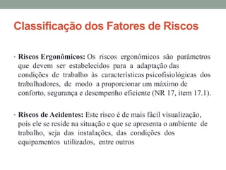 Classificação dos Fatores de Riscos
• Riscos Ergonômicos: Os riscos ergonômicos são parâmetros
que devem ser estabelecidos para a adaptação das
condições de trabalho às características psicofisiológicas dos
trabalhadores, de modo a proporcionar um máximo de
conforto, segurança e desempenho eficiente (NR 17, item 17.1).
• Riscos de Acidentes: Este risco é de mais fácil visualização,
pois ele se reside na situação e que se apresenta o ambiente de
trabalho, seja das instalações, das condições dos
equipamentos utilizados, entre outros
 