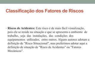 Classificação dos Fatores de Riscos
• Riscos de Acidentes: Este risco é de mais fácil visualização,
pois ele se reside na situação e que se apresenta o ambiente de
trabalho, seja das instalações, das condições dos
equipamentos utilizados, entre outros. Alguns autores adotam a
definição de "Risco Situacional", mas preferimos adotar aqui a
definição de situação de "Risco de Acidentes" ou "Fatores
Mecânicos".
 