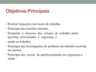 Objetivos Principais
• Realizar inspeções nos locais de trabalho
• Participar das reuniões mensais,
• Despertar o interesse dos colegas de trabalho pelas
questões relacionadas à segurança e
• saúde no trabalho;
• Participar das investigações de acidentes do trabalho ocorrida
nos portos;
• Participar dos cursos de aperfeiçoamento em segurança e
saúde
 