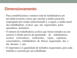 Dimensionamento
• Para contabilizarmos o número total de trabalhadores em
atividade no porto, temos que calcular a média anual dos
empregados por tempo indeterminado e, a seguir, a média anual
dos trabalhadores avulsos que são requisitados pelos
operadores portuários
• O número de trabalhadores avulsos que foram tomados no ano
anterior é obtido através da quantidade de trabalhadores
avulsos (estivadores, conferentes, vigias, capatazia,
consertadores, trabalhadores de bloco) requisitados dia a
dia durante o ano
• O importante é a quantidade de trabalhos requisitados, pois cada
trabalho é exercido por um trabalhador
 