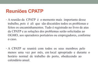 Reuniões CPATP
• A reunião da CPATP é o momento mais importante desse
trabalho, pois é ali que são discutidos todos os problemas e
feitos os encaminhamentos. Tudo é registrado no livro de atas
da CPATP e as soluções dos problemas serão solicitadas ao
OGMO, aos operadores portuários ou empregadores, conforme
o caso.
• A CPATP se reunirá com todos os seus membros pelo
menos uma vez por mês, em local apropriado e durante o
horário normal de trabalho do porto, obedecendo ao
calendário anual.
 