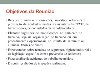 Objetivos da Reunião
• Receber e analisar informações, sugestões referentes à
prevenção de acidentes vindas dos membros da CPATP, de
trabalhadores, de convidados ou de colaboradores;
• Elaborar sugestões de modificações no ambiente de
trabalho, seja na organização do trabalho ou em
procedimentos operacionais no intuito de diminuir ou
eliminar fatores de riscos;
• Fazer estudos sobre técnicas de segurança, higiene industrial e
de legislação específica com a prevenção de acidentes;
• Fazer análise de acidentes de trabalho ocorridos;
• Discutir resultados de inspeções realizadas.
 