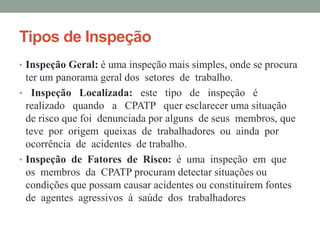 Tipos de Inspeção
• Inspeção Geral: é uma inspeção mais simples, onde se procura
ter um panorama geral dos setores de trabalho.
• Inspeção Localizada: este tipo de inspeção é
realizado quando a CPATP quer esclarecer uma situação
de risco que foi denunciada por alguns de seus membros, que
teve por origem queixas de trabalhadores ou ainda por
ocorrência de acidentes de trabalho.
• Inspeção de Fatores de Risco: é uma inspeção em que
os membros da CPATP procuram detectar situações ou
condições que possam causar acidentes ou constituírem fontes
de agentes agressivos à saúde dos trabalhadores
 