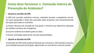 • Quanto as reuniões da CIPA
A CIPA terá reuniões ordinárias mensais, realizadas durante o expediente normal,
em local apropriado e terão atas assinadas pelos presentes com encaminhamento
de cópias para todos os membros.
a) houver denúncia de situação de risco grave e iminente que determine aplicação
de medidas corretivas de emergência;
b) ocorrer acidente do trabalho grave ou fatal;
c) houver solicitação expressa de uma das representações.
• Quanto as decisões da CIPA
As decisões da CIPA serão preferencialmente por consenso e não havendo consenso,
será instalado processo de votação, registrando-se a ocorrência na ata da reunião.
Como deve funcionar a Comissão Interna de
Prevenção de Acidentes?
 