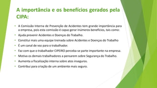 • A Comissão Interna de Prevenção de Acidentes tem grande importância para
a empresa, pois esta comissão é capaz gerar inúmeros benefícios, tais como:
• Ajuda prevenir Acidentes e Doenças do Trabalho.
• Constitui mais uma equipe treinada sobre Acidentes e Doenças do Trabalho
• É um canal de voz para o trabalhador.
• Faz com que o trabalhador CIPEIRO perceba-se parte importante na empresa.
• Motiva os demais trabalhadores a pensarem sobre Segurança do Trabalho.
• Aumenta a fiscalização interna sobre atos inseguros.
• Contribui para criação de um ambiente mais seguro.
A importância e os benefícios gerados pela
CIPA:
 