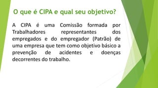 O que é CIPA e qual seu objetivo?
A CIPA é uma Comissão formada por
Trabalhadores representantes dos
empregados e do empregador (Patrão) de
uma empresa que tem como objetivo básico a
prevenção de acidentes e doenças
decorrentes do trabalho.
 