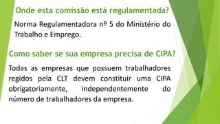 Todas as empresas que possuem trabalhadores
regidos pela CLT devem constituir uma CIPA
obrigatoriamente, independentemente do
número de trabalhadores da empresa.
Onde esta comissão está regulamentada?
Norma Regulamentadora nº 5 do Ministério do
Trabalho e Emprego.
Como saber se sua empresa precisa de CIPA?
 