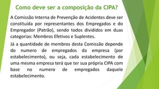 A Comissão Interna de Prevenção de Acidentes deve ser
constituída por representantes dos Empregados e do
Empregador (Patrão), sendo todos divididos em duas
categorias: Membros Efetivos e Suplentes.
Já a quantidade de membros desta Comissão depende
do numero de empregados da empresa (por
estabelecimento), ou seja, cada estabelecimento de
uma mesma empresa terá que ter sua própria CIPA com
base no numero de empregados daquele
estabelecimento.
Como deve ser a composição da CIPA?
 