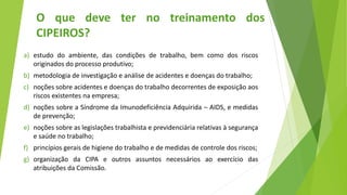 a) estudo do ambiente, das condições de trabalho, bem como dos riscos
originados do processo produtivo;
b) metodologia de investigação e análise de acidentes e doenças do trabalho;
c) noções sobre acidentes e doenças do trabalho decorrentes de exposição aos
riscos existentes na empresa;
d) noções sobre a Síndrome da Imunodeficiência Adquirida – AIDS, e medidas
de prevenção;
e) noções sobre as legislações trabalhista e previdenciária relativas à segurança
e saúde no trabalho;
f) princípios gerais de higiene do trabalho e de medidas de controle dos riscos;
g) organização da CIPA e outros assuntos necessários ao exercício das
atribuições da Comissão.
O que deve ter no treinamento dos
CIPEIROS?
 