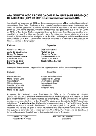 ATA DE INSTALAÇÃO E POSSE DA COMISSÃO INTERNA DE PREVENÇÃO
DE ACIDENTES _CIPA DA EMPRESA: xxxxxxxxxxxxxxxxxxxxLTDA.
Aos dias 29 de dezembro de 2012, na Empresa xxxxxxxxxxxxx LTDA, nesta cidade, estavam
presentes as Sras. Goiaci Tia Lopes e Ana Lima de Carvalho representantes da empresa bem
como os demais presentes, conforme livro de presença, reuniram – se para instalação e
posse da CIPA desta empresa, conforme estabelecido pela portaria nº 3.214 de 8 de Junho
de 1978, a Sra. Goiaci Tia Lopes representante da Empresa e Presidente da sessão, tendo
convidado a mim Ana Lima de Carvalho, para Secretária da mesma, declarou aberto os
trabalhos, lembrando a todos os objetivos da Reunião, quais sejam: Instalação e Posse dos
componentes da CIPA. Continuando, declarou instalada a Comissão e empossados os
Representantes do Empregador:
Efetivos Suplentes
Vinicius de Almeida Robério da Silva
Julita do Nascimento Valtoir da Luz
Goiaci Tia Lopes Clesio de Farias
Franceilton de Sousa Clairton Melo Rocha
Aldemir da Silva Maria R. de Lima
Severino da Silva Gustavo Dias Cordioli
Edivaldo Pimentel
Da mesma forma declarou empossados os Representantes eleitos pelos Empregados:
Efetivos: Suplentes:
Nesias da Silva Ana da Silva de Almeida
Maria Ferreira Leite Deoclécio de Gomes
Valtéria Nobre Jacirene dos Santos
Márcio de Amorin Marinalva da Silva
Solange L Candido José Pereira
Ermelinda da Silva Geasy de Melo
Maria do de Souza
A seguir, foi designado para Presidente da CIPA o Sr. Coutinho de Almeida
, tendo sido escolhido entre os Representantes eleitos dos Empregados o Sr. Nesias da Silva,
para Vice-Presidente. Os Representantes do Empregador, e dos Empregados em comum
acordo, escolheram também a Sra Goiaci Tia Lopes, para Secretária da CIPA, sendo sua
substituta a Sra Valtéria Nobre. Nada mais havendo para tratar, a Sra Presidente da Sessão
declarou encerrada a reunião, lembrando a todos que o período de gestão da CIPA ora
instalada será de 01 ( um ) ano a contar da presente data. Para constar, lavrou-se a presente
Ata que, lida e aprovada, vai assinada por mim, Secretária, Pelo Presidente da Sessão, por
todos os Representantes eleitos e/ou designados inclusive os Suplentes.
______________________________ _____________________________
Goiaci Tia Lopes Ana Lima de Carvalho
Presidente da mesa Secretária
 