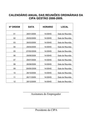 CALENDÁRIO ANUAL DAS REUNIÕES ORDINÁRIAS DA
CIPA GESTÃO 2008-2009.
Nº ORDEM DATA HORARIO LOCAL
01 28/01/2009 14:00HS Sala de Reunião
02 25/02/2009 14:00HS Sala de Reunião
03 26/03/2009 14:00HS Sala de Reunião
04 29/04/2009 14:00HS Sala de Reunião
05 27/05//2009 14:00HS Sala de Reunião
06 29/06/2009 14:00HS Sala de Reunião
07 29/07/2009 14:00HS Sala de Reunião
08 26/08/2009 14:00HS Sala de Reunião
09 29/09//2009 14:00HS Sala de Reunião
10 28/10/2009 14:00HS Sala de Reunião
11 26/11/2009 14:00HS Sala de Reunião
12 28/12/2009 14:00HS Sala de Reunião
_________________________________
Assinatura do Empregador
_________________________________
Presidente da CIPA
 