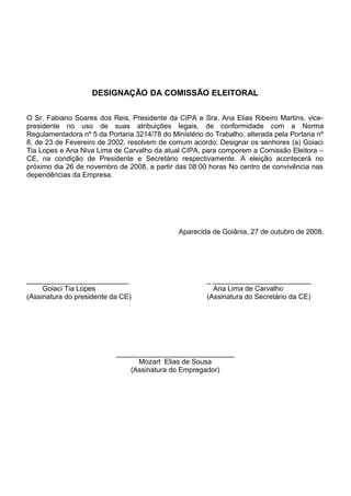 DESIGNAÇÃO DA COMISSÃO ELEITORAL
O Sr. Fabiano Soares dos Reis, Presidente da CIPA e Sra, Ana Elias Ribeiro Martins, vice-
presidente no uso de suas atribuições legais, de conformidade com a Norma
Regulamentadora nº 5 da Portaria 3214/78 do Ministério do Trabalho, alterada pela Portaria nº
8, de 23 de Fevereiro de 2002, resolvem de comum acordo: Designar os senhores (a) Goiaci
Tia Lopes e Ana Niva Lima de Carvalho da atual CIPA, para comporem a Comissão Eleitora –
CE, na condição de Presidente e Secretário respectivamente. A eleição acontecerá no
próximo dia 26 de novembro de 2008, a partir das 08:00 horas No centro de convivência nas
dependências da Empresa.
Aparecida de Goiânia, 27 de outubro de 2008.
__________________________ _ _________________________
Goiaci Tia Lopes Ana Lima de Carvalho
(Assinatura do presidente da CE) (Assinatura do Secretário da CE)
______________________________
Mozart Elias de Sousa
(Assinatura do Empregador)
 
