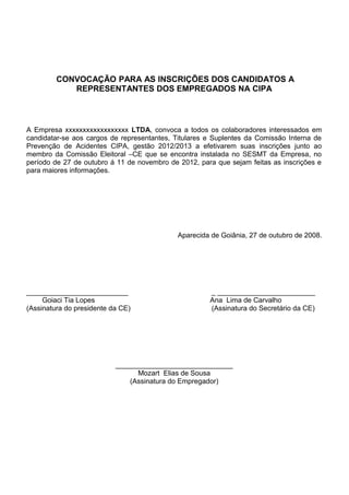 CONVOCAÇÃO PARA AS INSCRIÇÕES DOS CANDIDATOS A
REPRESENTANTES DOS EMPREGADOS NA CIPA
A Empresa xxxxxxxxxxxxxxxxxx LTDA, convoca a todos os colaboradores interessados em
candidatar-se aos cargos de representantes, Titulares e Suplentes da Comissão Interna de
Prevenção de Acidentes CIPA, gestão 2012/2013 a efetivarem suas inscrições junto ao
membro da Comissão Eleitoral –CE que se encontra instalada no SESMT da Empresa, no
período de 27 de outubro á 11 de novembro de 2012, para que sejam feitas as inscrições e
para maiores informações.
Aparecida de Goiânia, 27 de outubro de 2008.
__________________________ _ _________________________
Goiaci Tia Lopes Ana Lima de Carvalho
(Assinatura do presidente da CE) (Assinatura do Secretário da CE)
______________________________
Mozart Elias de Sousa
(Assinatura do Empregador)
 