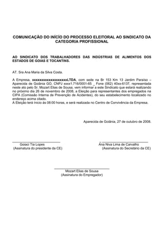 COMUNICAÇÃO DO INÍCÍO DO PROCESSO ELEITORAL AO SINDICATO DA
CATEGORIA PROFISSIONAL
AO SINDICATO DOS TRABALHADORES DAS INDÚSTRIAS DE ALIMENTOS DOS
ESTADOS DE GOIAS E TOCANTINS.
AT. Sra Ana Maria da Silva Costa.
A Empresa, xxxxxxxxxxxxxxxxxxxLTDA, com sede na Br 153 Km 13 Jardim Paraíso –
Aparecida de Goiânia GO, CNPJ xxxx1.716/0001-65 _ Fone (062) 40xx-6137, representada
neste ato pelo Sr. Mozart Elias de Sousa, vem informar a este Sindicato que estará realizando
no próximo dia 26 de novembro de 2008, a Eleição para representantes dos empregados na
CIPA (Comissão Interna de Prevenção de Acidentes), do seu estabelecimento localizado no
endereço acima citado.
A Eleição terá ínicio ás 08:00 horas, e será realizada no Centro de Convivência da Empresa.
Aparecida de Goiânia, 27 de outubro de 2008.
__________________________ _ _________________________
Goiaci Tia Lopes Ana Niva Lima de Carvalho
(Assinatura do presidente da CE) (Assinatura do Secretário da CE)
______________________________
Mozart Elias de Sousa
(Assinatura do Empregador)
 