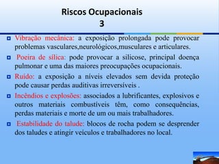 Riscos Ocupacionais
                            3
   Vibração mecânica: a exposição prolongada pode provocar
    problemas vasculares,neurológicos,musculares e articulares.
    Poeira de sílica: pode provocar a silicose, principal doença
    pulmonar e uma das maiores preocupações ocupacionais.
   Ruído: a exposição a níveis elevados sem devida proteção
    pode causar perdas auditivas irreversíveis .
   Incêndios e explosões: associados a lubrificantes, explosivos e
    outros materiais combustíveis têm, como consequências,
    perdas materiais e morte de um ou mais trabalhadores.
    Estabilidade do talude: blocos de rocha podem se desprender
    dos taludes e atingir veículos e trabalhadores no local.
 