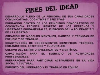 DESARROLLO PLENO DE LA PERSONA: DE SUS CAPACIDADES
COMUNICATIVAS, COGNITIVAS Y EFECTIVAS.
FORMACIÓN DENTRO DE LOS PRINCIPIOS DEMOCRÁTICOS DE
CONVIVENCIA PACÍFICA, RESPETO DE LOS DERECHOS Y
LIBERTADES FUNDAMENTALES, EJERCICIO DE LA TOLERANCIA Y
DE LA LIBERTAD.
CREACIÓN DE MODELOS MENTALES, HÁBITOS Y TÉCNICAS DE
ESTUDIO Y DE TRABAJO.
CONSTRUCCIÓN DE CONOCIMIENTOS CIENTÍFICOS, TÉCNICOS,
HUMANÍSTICOS, ESTÉTICOS Y CULTURALES.
CULTIVO DEL ESPÍRITU INVESTIGATIVO Y CIENTÍFICO.
CAPACITACIÓN   PARA    EL   EJERCICIO    DE   ACTIVIDADES
PROFESIONALES.
PREPARACIÓN PARA PARTICIPAR ACTIVAMENTE EN LA VIDA
SOCIAL Y CULTURAL.
FOMENTO DEL LIDERAZGO Y EL TRABAJO EN EQUIPO.
 