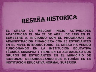 EL CREAD      DE MELGAR    INICIO ACTIVIDADES
ACADÉMICAS EL DÍA 22 DE ABRIL DE 1995 EN EL
SEMESTRE A, INICIANDO CON EL PROGRAMAS DE
ADMINISTRACIÓN FINANCIERA CON 28 ESTUDIANTES
EN EL NIVEL INTRODUCTORIO. EL CREAD HA VENIDO
FUNCIONANDO EN LA INSTITUCIÓN EDUCATIVA
TÉCNICA SUMAPAZ Y TIENE EN LA ACTUALIDAD DOS
GRUPOS DE ESTUDIANTES EN EL MUNICIPIO DE
ICONONZO, DESARROLLANDO SUS TUTORÍAS EN LA
INSTITUCIÓN EDUCATIVA NORMAL SUPERIOR.
 