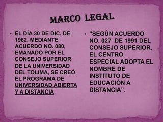 • EL DÍA 30 DE DIC. DE   • "SEGÚN ACUERDO
 1982, MEDIANTE           NO. 027 DE 1991 DEL
 ACUERDO NO. 080,         CONSEJO SUPERIOR,
 EMANADO POR EL           EL CENTRO
 CONSEJO SUPERIOR         ESPECIAL ADOPTA EL
 DE LA UNIVERSIDAD
                          NOMBRE DE
 DEL TOLIMA, SE CREÓ
 EL PROGRAMA DE
                          INSTITUTO DE
 UNIVERSIDAD ABIERTA      EDUCACIÓN A
 Y A DISTANCIA            DISTANCIA”.
 