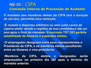 NRNR--0505 :: CIPACIPA
ComissComissãão Interna de Preveno Interna de Prevençãção de Acidenteo de Acidente
O mandato dos membros eleitos da CIPA terá a duraçãoO mandato dos membros eleitos da CIPA terá a duração
de um ano, permitida uma reeleição.de um ano, permitida uma reeleição.
••É vedada a dispensa arbitrária ou sem justa causa deÉ vedada a dispensa arbitrária ou sem justa causa de
cipeiro eleito desde o registro de sua candidatura até umcipeiro eleito desde o registro de sua candidatura até um
ano após o final do mandato.ano após o final do mandato. Enunciado TST 393 garanteEnunciado TST 393 garante
estabilidade de titulares e suplentes eleitos.estabilidade de titulares e suplentes eleitos.
••O empregador designará entre seus representantes oO empregador designará entre seus representantes o
Presidente da CIPA, e os membros eleitos escolherãoPresidente da CIPA, e os membros eleitos escolherão
entre os titulares o viceentre os titulares o vice--presidente.presidente.
••Membros da CIPA, eleitos e designados serãoMembros da CIPA, eleitos e designados serão
empossados no primeiro dia útil após o término doempossados no primeiro dia útil após o término do
mandato anterior.mandato anterior.
 